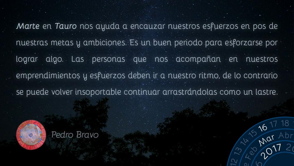 Marte en Tauro nos ayuda a encauzar nuestros esfuerzos en pos de nuestras metas y ambiciones. Es un buen periodo para esforzarse por lograr algo. Las personas que nos acompa&ntilde;an en nuestros emprendimientos y esfuerzos deben ir a nuestro ritmo, de lo contrario se puede volver insoportable continuar arrastr&aacute;ndolas como un lastre.