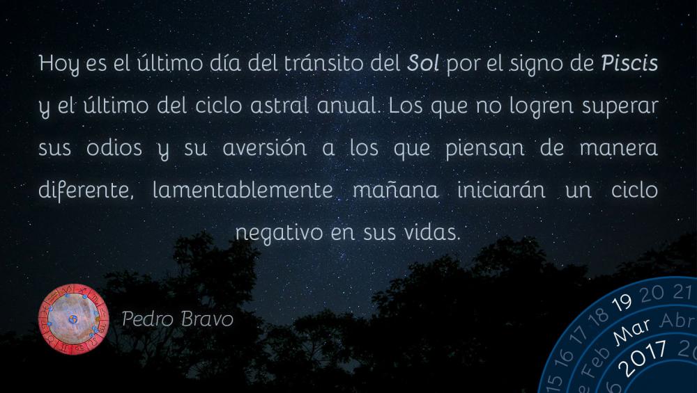 Hoy es el &uacute;ltimo d&iacute;a del tr&aacute;nsito del Sol por el signo de Piscis y el &uacute;ltimo del ciclo astral anual. Los que no logren superar sus odios y su aversi&oacute;n a los que piensan de manera diferente, lamentablemente ma&ntilde;ana iniciar&aacute;n un ciclo negativo en sus vidas.