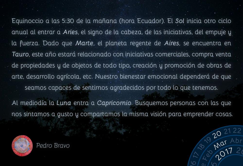 Equinoccio a las 5:30 de la ma&ntilde;ana (hora Ecuador). El Sol inicia otro ciclo anual al entrar a Aries, el signo de la cabeza, de las iniciativas, del empuje y la fuerza. Dado que Marte, el planeta regente de Aires, se encuentra en Tauro, este a&ntilde;o estar&aacute; relacionado con iniciativas comerciales, compra venta de propiedades y de objetos de todo tipo, creaci&oacute;n y promoci&oacute;n de obras de arte, desarrollo agr&iacute;cola, etc. Nuestro bienestar emocional depender&aacute; de que seamos capaces de sentirnos agradecidos por todo lo que tenemos.Al mediod&iacute;a la Luna entra a Capricornio. Busquemos personas con las que nos sintamos a gusto y compartamos la misma visi&oacute;n para emprender cosas.