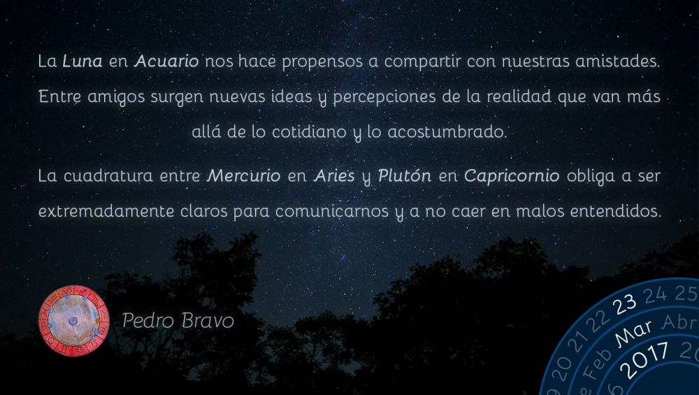 La Luna en Acuario nos hace propensos a compartir con nuestras amistades. Entre amigos surgen nuevas ideas y percepciones de la realidad que van m&aacute;s all&aacute; de lo cotidiano y lo acostumbrado.La cuadratura entre Mercurio en Aries y Plut&oacute;n en Capricornio obliga a ser extremadamente claros para comunicarnos y a no caer en malos entendidos.