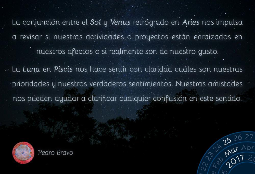 La conjunci&oacute;n entre el Sol y Venus retr&oacute;grado en Aries nos impulsa a revisar si nuestras actividades o proyectos est&aacute;n enraizados en nuestros afectos o si realmente son de nuestro gusto.La Luna en Piscis nos hace sentir con claridad cu&aacute;les son nuestras prioridades y nuestros verdaderos sentimientos. Nuestras amistades nos pueden ayudar a clarificar cualquier confusi&oacute;n en este sentido.