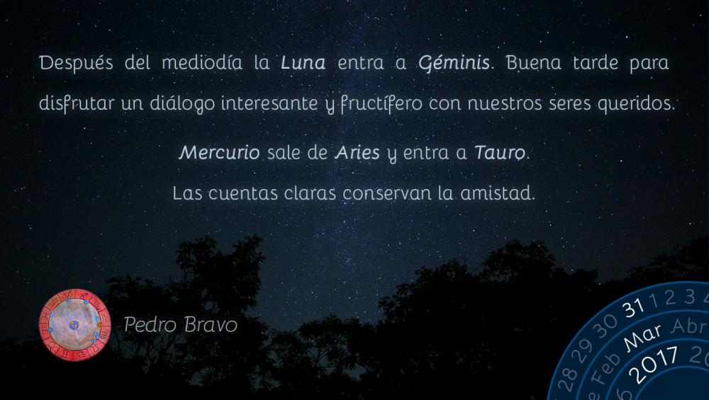 Despu&eacute;s del mediod&iacute;a la Luna entra a G&eacute;minis. Buena tarde para disfrutar un di&aacute;logo interesante y fruct&iacute;fero con nuestros seres queridos.Mercurio sale de Aries y entra a Tauro. Las cuentas claras conservan la amistad.