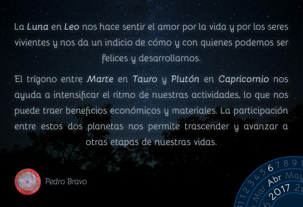 La Luna en Leo nos hace sentir el amor por la vida y por los seres vivientes y nos da un indicio de c&oacute;mo y con quienes podemos ser felices y desarrollarnos.El tr&iacute;gono entre Marte en Tauro y Plut&oacute;n en Capricornio nos ayuda a intensificar el ritmo de nuestras actividades, lo que nos puede traer beneficios econ&oacute;micos y materiales. La participaci&oacute;n entre estos dos planetas nos permite trascender y avanzar a otras etapas de nuestras vidas.