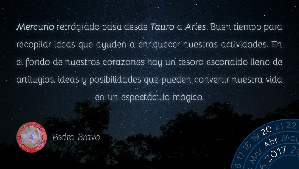 Mercurio retr&oacute;grado pasa desde Tauro a Aries. Buen tiempo para recopilar ideas que ayuden a enriquecer nuestras actividades. En el fondo de nuestros corazones hay un tesoro escondido lleno de artilugios, ideas y posibilidades que pueden convertir nuestra vida en un espect&aacute;culo m&aacute;gico.