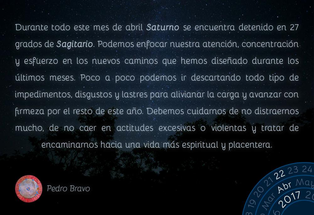 Durante todo este mes de abril Saturno se encuentra detenido en 27 grados de Sagitario. Podemos enfocar nuestra atenci&oacute;n, concentraci&oacute;n y esfuerzo en los nuevos caminos que hemos dise&ntilde;ado durante los &uacute;ltimos meses. Poco a poco podemos ir descartando todo tipo de impedimentos, disgustos y lastres para alivianar la carga y avanzar con firmeza por el resto de este a&ntilde;o. Debemos cuidarnos de no distraernos mucho, de no caer en actitudes excesivas o violentas y tratar de encaminarnos hacia una vida m&aacute;s espiritual y placentera.