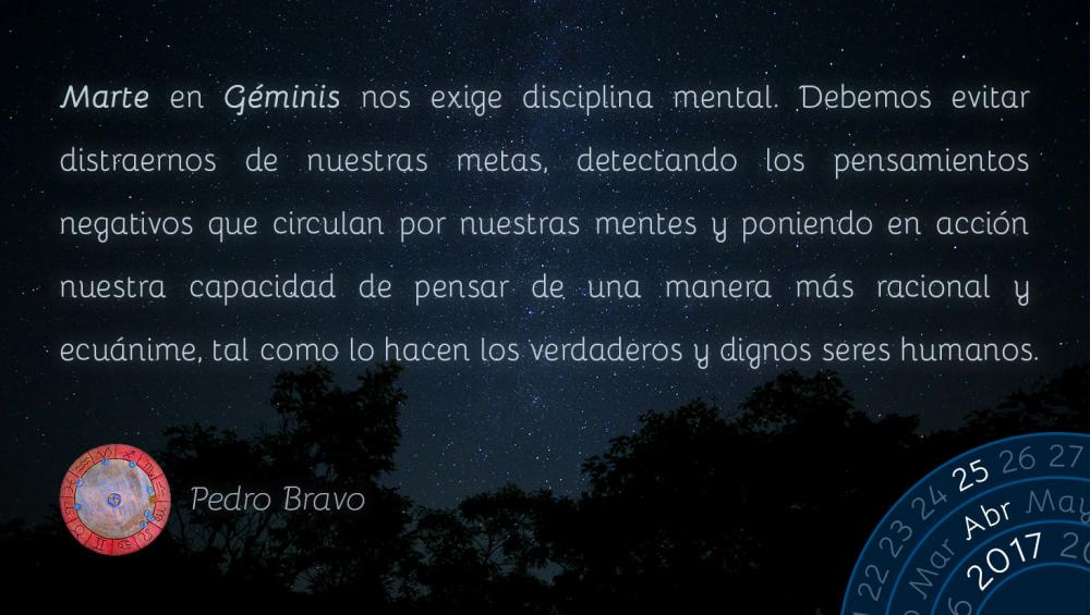 Marte en G&eacute;minis nos exige disciplina mental. Debemos evitar distraernos de nuestras metas, detectando los pensamientos negativos que circulan por nuestras mentes y poniendo en acci&oacute;n nuestra capacidad de pensar de una manera m&aacute;s racional y ecu&aacute;nime, tal como lo hacen los verdaderos y dignos seres humanos.