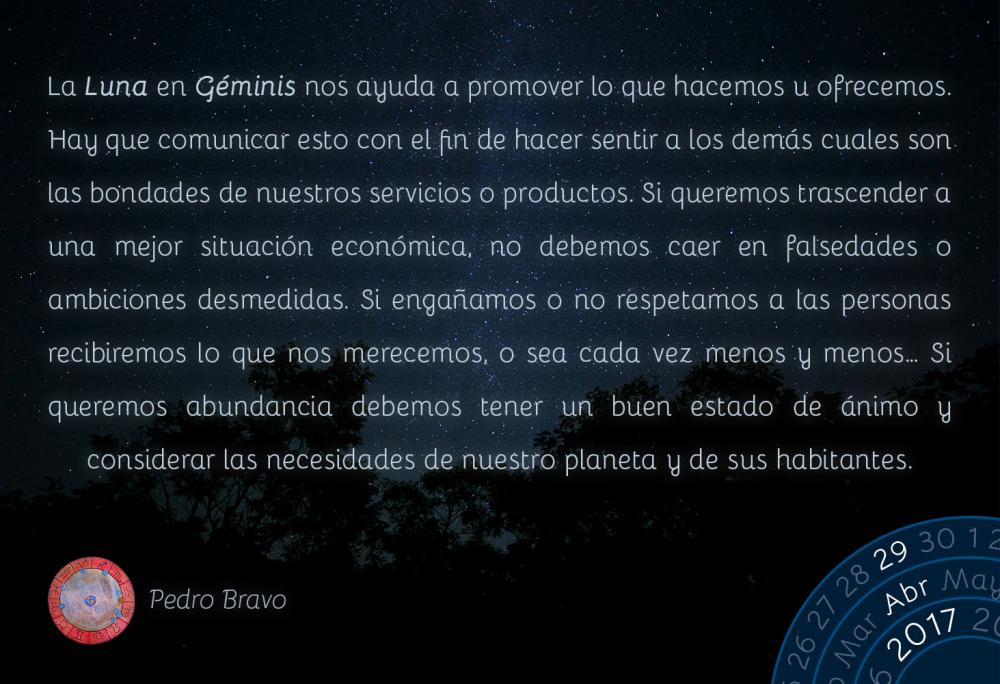 La Luna en G&eacute;minis nos ayuda a promover lo que hacemos u ofrecemos. Hay que comunicar esto con el fin de hacer sentir a los dem&aacute;s cuales son las bondades de nuestros servicios o productos. Si queremos trascender a una mejor situaci&oacute;n econ&oacute;mica, no debemos caer en falsedades o ambiciones desmedidas. Si enga&ntilde;amos o no respetamos a las personas recibiremos lo que nos merecemos, o sea cada vez menos y menos&hellip; Si queremos abundancia debemos tener un buen estado de &aacute;nimo y considerar las necesidades de nuestro planeta y de sus habitantes.