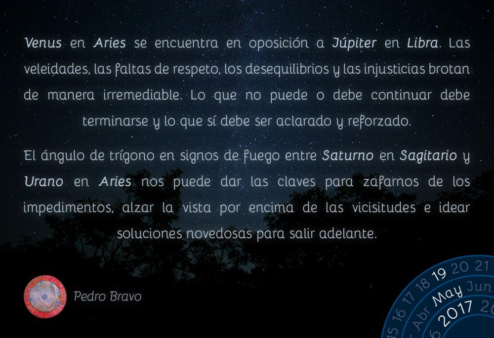 Venus en Aries se encuentra en oposici&oacute;n a J&uacute;piter en Libra. Las veleidades, las faltas de respeto, los desequilibrios y las injusticias brotan de manera irremediable. Lo que no puede o debe continuar debe terminarse y lo que s&iacute; debe ser aclarado y reforzado.El &aacute;ngulo de tr&iacute;gono en signos de fuego entre Saturno en Sagitario y Urano en Aries nos puede dar las claves para zafarnos de los impedimentos, alzar la vista por encima de las vicisitudes e idear soluciones novedosas para salir adelante.