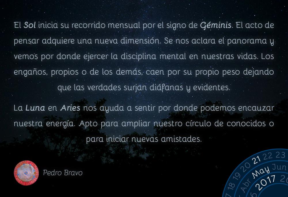 El Sol inicia su recorrido mensual por el signo de G&eacute;minis. El acto de pensar adquiere una nueva dimensi&oacute;n. Se nos aclara el panorama y vemos por donde ejercer la disciplina mental en nuestras vidas. Los enga&ntilde;os, propios o de los dem&aacute;s, caen por su propio peso dejando que las verdades surjan di&aacute;fanas y evidentes.La Luna en Aries nos ayuda a sentir por donde podemos encauzar nuestra energ&iacute;a. Apto para ampliar nuestro c&iacute;rculo de conocidos o para iniciar nuevas amistades.