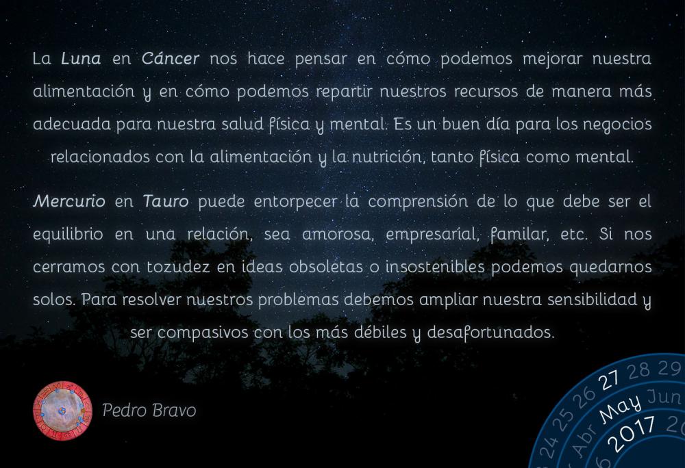 La Luna en C&aacute;ncer nos hace pensar en c&oacute;mo podemos mejorar nuestra alimentaci&oacute;n y en c&oacute;mo podemos repartir nuestros recursos de manera m&aacute;s adecuada para nuestra salud f&iacute;sica y mental. Es un buen d&iacute;a para los negocios relacionados con la alimentaci&oacute;n y la nutrici&oacute;n, tanto f&iacute;sica como mental.Mercurio en Tauro puede entorpecer la comprensi&oacute;n de lo que debe ser el equilibrio en una relaci&oacute;n, sea amorosa, empresarial, familar, etc. Si nos cerramos con tozudez en ideas obsoletas o insostenibles podemos quedarnos solos. Para resolver nuestros problemas debemos ampliar nuestra sensibilidad y ser compasivos con los m&aacute;s d&eacute;biles y desafortunados.