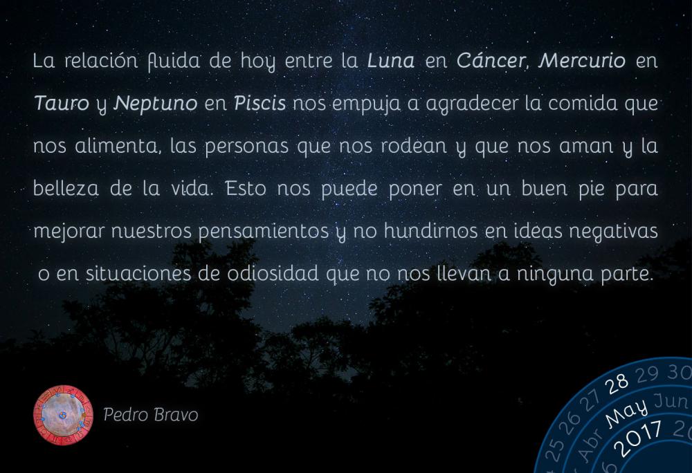 La relaci&oacute;n fluida de hoy entre la Luna en C&aacute;ncer, Mercurio en Tauro y Neptuno en Piscis nos empuja a agradecer la comida que nos alimenta, las personas que nos rodean y que nos aman y la belleza de la vida. Esto nos puede poner en un buen pie para mejorar nuestros pensamientos y no hundirnos en ideas negativas o en situaciones de odiosidad que no nos llevan a ninguna parte.