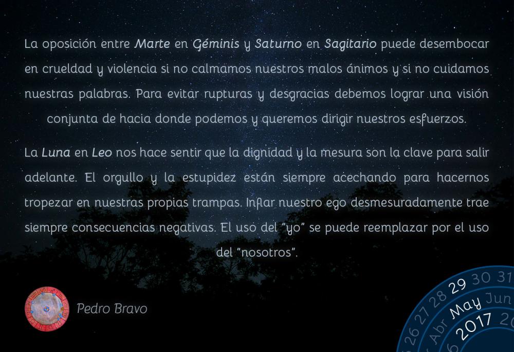 La oposici&oacute;n entre Marte en G&eacute;minis y Saturno en Sagitario puede desembocar en crueldad y violencia si no calmamos nuestros malos &aacute;nimos y si no cuidamos nuestras palabras. Para evitar rupturas y desgracias debemos lograr una visi&oacute;n conjunta de hacia donde podemos y queremos dirigir nuestros esfuerzos.La Luna en Leo nos hace sentir que la dignidad y la mesura son la clave para salir adelante. El orgullo y la estupidez est&aacute;n siempre acechando para hacernos tropezar en nuestras propias trampas. Inflar nuestro ego desmesuradamente trae siempre consecuencias negativas. El uso del &ldquo;yo&rdquo; se puede reemplazar por el uso del &ldquo;nosotros&rdquo;.