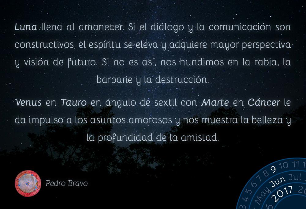 Luna llena al amanecer. Si el di&aacute;logo y la comunicaci&oacute;n son constructivos, el esp&iacute;ritu se eleva y adquiere mayor perspectiva y visi&oacute;n de futuro. Si no es as&iacute;, nos hundimos en la rabia, la barbarie y la destrucci&oacute;n.Venus en Tauro en &aacute;ngulo de sextil con Marte en C&aacute;ncer le da impulso a los asuntos amorosos y nos muestra la belleza y la profundidad de la amistad.