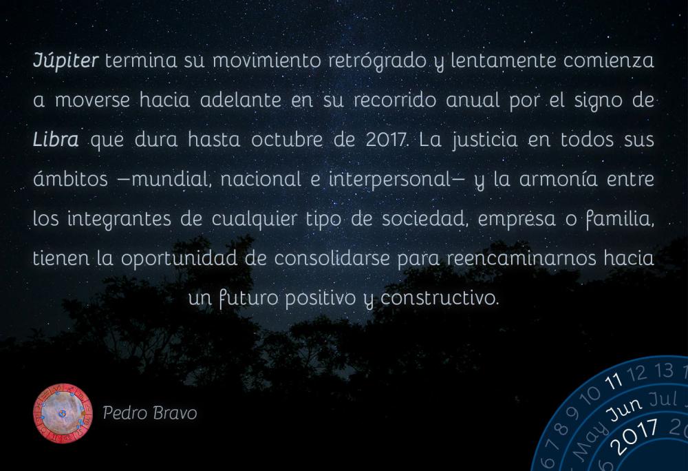 J&uacute;piter termina su movimiento retr&oacute;grado y lentamente comienza a moverse hacia adelante en su recorrido anual por el signo de Libra que dura hasta octubre de 2017. La justicia en todos sus &aacute;mbitos -mundial, nacional e interpersonal- y la armon&iacute;a entre los integrantes de cualquier tipo de sociedad, empresa o familia, tienen la oportunidad de consolidarse para reencaminarnos hacia un futuro positivo y constructivo.