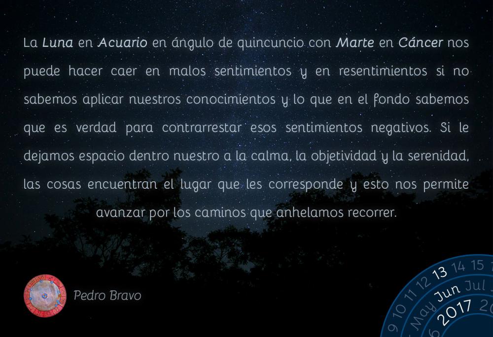 La Luna en Acuario en &aacute;ngulo de quincuncio con Marte en C&aacute;ncer nos puede hacer caer en malos sentimientos y en resentimientos si no sabemos aplicar nuestros conocimientos y lo que en el fondo sabemos que es verdad para contrarrestar esos sentimientos negativos. Si le dejamos espacio dentro nuestro a la calma, la objetividad y la serenidad, las cosas encuentran el lugar que les corresponde y esto nos permite avanzar por los caminos que anhelamos recorrer.