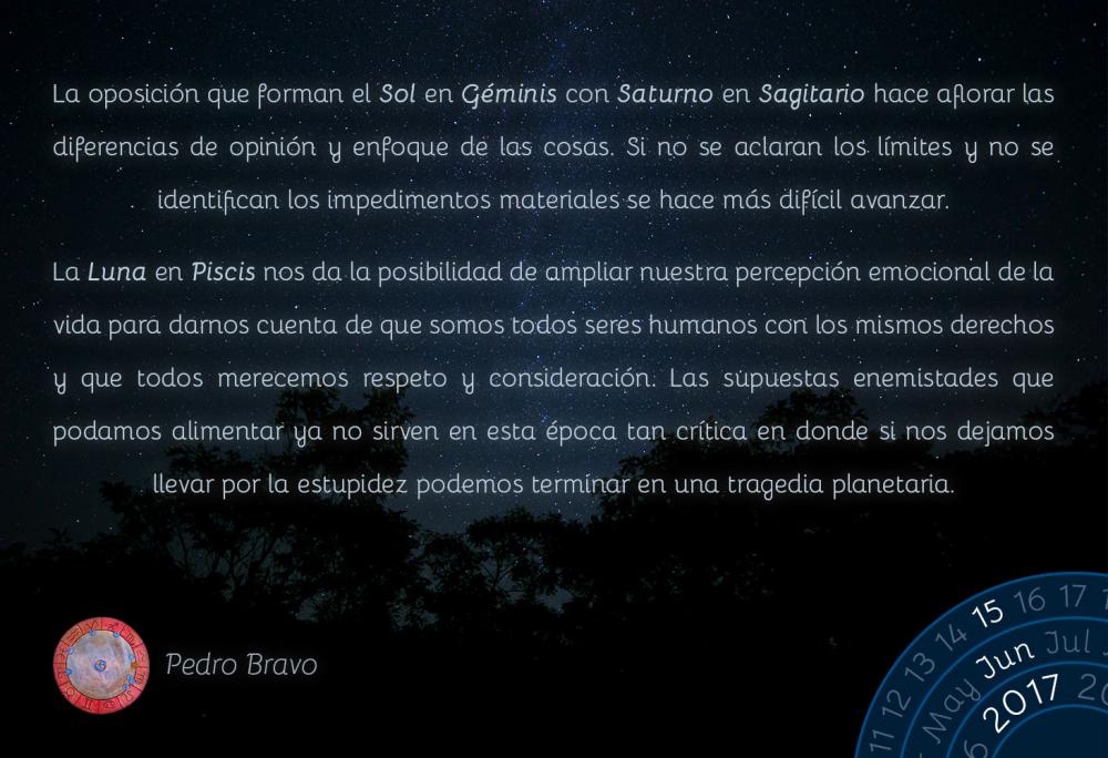 La oposici&oacute;n que forman el Sol en G&eacute;minis con Saturno en Sagitario hace aflorar las diferencias de opini&oacute;n y enfoque de las cosas. Si no se aclaran los l&iacute;mites y no se identifican los impedimentos materiales se hace m&aacute;s dif&iacute;cil avanzar.La Luna en Piscis nos da la posibilidad de ampliar nuestra percepci&oacute;n emocional de la vida para darnos cuenta de que somos todos seres humanos con los mismos derechos y que todos merecemos respeto y consideraci&oacute;n. Las supuestas enemistades que podamos alimentar ya no sirven en esta &eacute;poca tan cr&iacute;tica en donde si nos dejamos llevar por la estupidez podemos terminar en una tragedia planetaria.