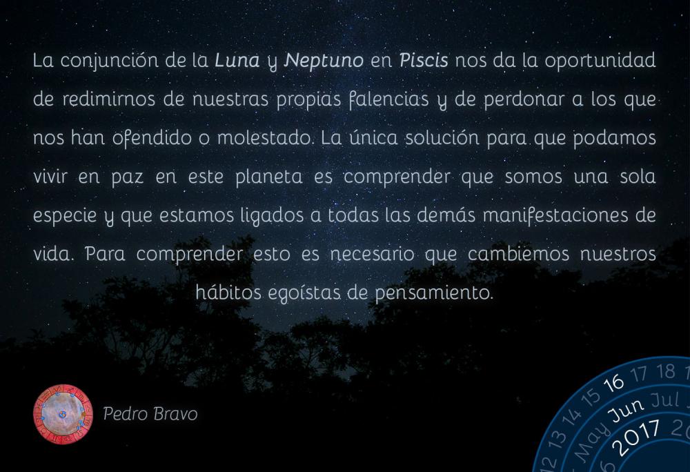 La conjunci&oacute;n de la Luna y Neptuno en Piscis nos da la oportunidad de redimirnos de nuestras propias falencias y de perdonar a los que nos han ofendido o molestado. La &uacute;nica soluci&oacute;n para que podamos vivir en paz en este planeta es comprender que somos una sola especie y que estamos ligados a todas las dem&aacute;s manifestaciones de vida. Para comprender esto es necesario que cambiemos nuestros h&aacute;bitos ego&iacute;stas de pensamiento.