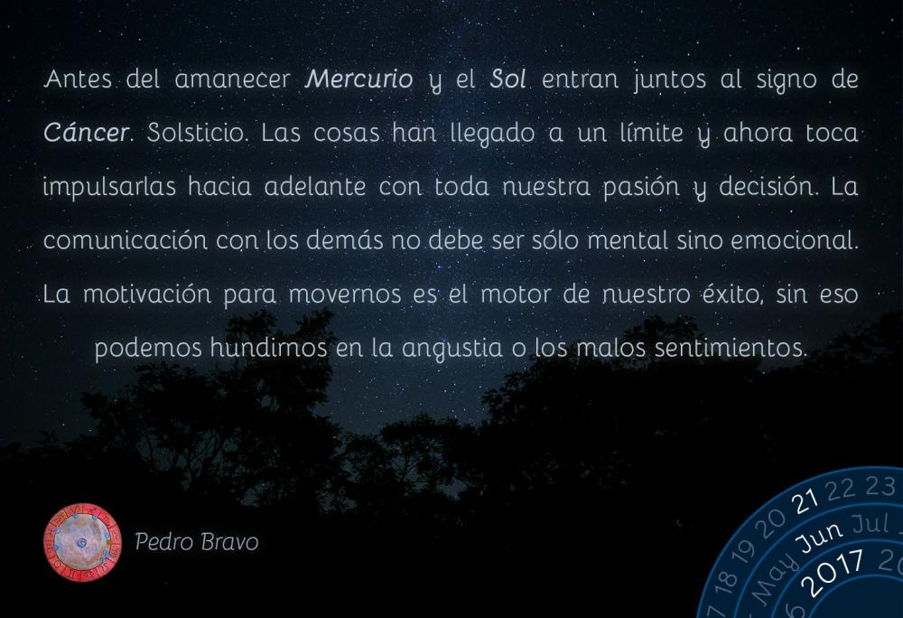 Antes del amanecer Mercurio y el Sol entran juntos al signo de C&aacute;ncer. Solsticio. Las cosas han llegado a un l&iacute;mite y ahora toca impulsarlas hacia adelante con toda nuestra pasi&oacute;n y decisi&oacute;n. La comunicaci&oacute;n con los dem&aacute;s no debe ser s&oacute;lo mental sino emocional. La motivaci&oacute;n para movernos es el motor de nuestro &eacute;xito, sin eso podemos hundirnos en la angustia o los malos sentimientos.