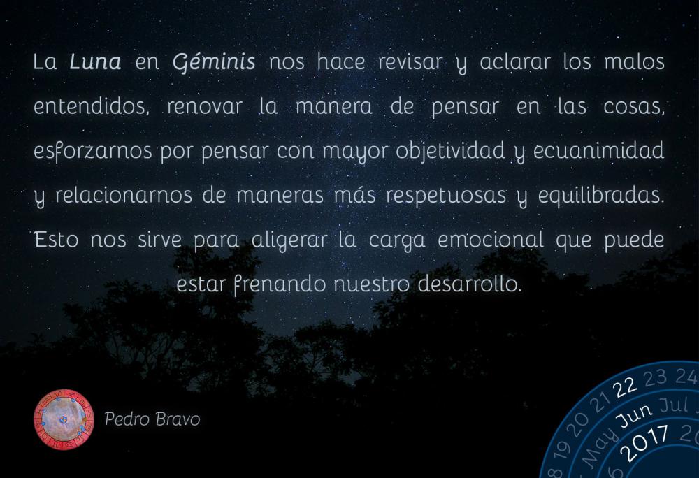 La Luna en G&eacute;minis nos hace revisar y aclarar los malos entendidos, renovar la manera de pensar en las cosas, esforzarnos por pensar con mayor objetividad y ecuanimidad y relacionarnos de maneras m&aacute;s respetuosas y equilibradas. Esto nos sirve para aligerar la carga emocional que puede estar frenando nuestro desarrollo.