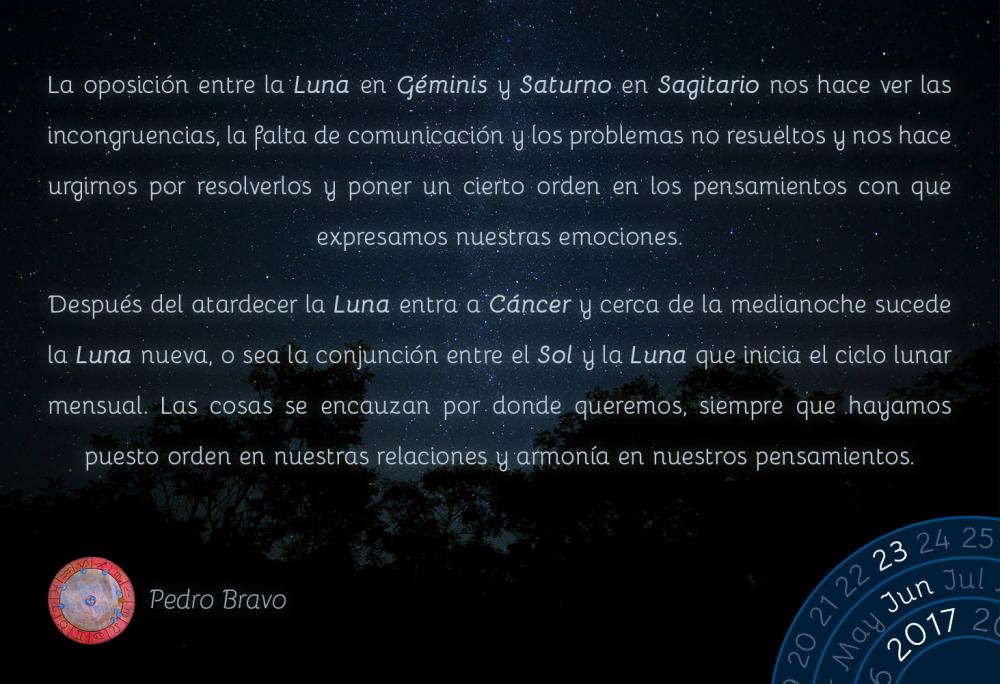 La oposici&oacute;n entre la Luna en G&eacute;minis y Saturno en Sagitario nos hace ver las incongruencias, la falta de comunicaci&oacute;n y los problemas no resueltos y nos hace urgirnos por resolverlos y poner un cierto orden en los pensamientos con que expresamos nuestras emociones.Despu&eacute;s del atardecer la Luna entra a C&aacute;ncer y cerca de la medianoche sucede la Luna nueva, o sea la conjunci&oacute;n entre el Sol y la Luna que inicia el ciclo lunar mensual. Las cosas se encauzan por donde queremos, siempre que hayamos puesto orden en nuestras relaciones y armon&iacute;a en nuestros pensamientos.