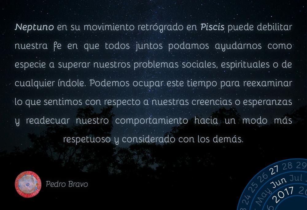 Neptuno en su movimiento retr&oacute;grado en Piscis puede debilitar nuestra fe en que todos juntos podamos ayudarnos como especie a superar nuestros problemas sociales, espirituales o de cualquier &iacute;ndole. Podemos ocupar este tiempo para reexaminar lo que sentimos con respecto a nuestras creencias o esperanzas y readecuar nuestro comportamiento hacia un modo m&aacute;s respetuoso y considerado con los dem&aacute;s.