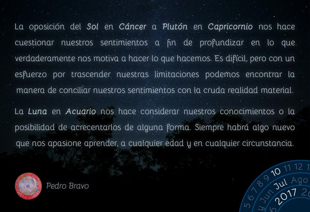 La oposici&oacute;n del Sol en C&aacute;ncer a Plut&oacute;n en Capricornio nos hace cuestionar nuestros sentimientos a fin de profundizar en lo que verdaderamente nos motiva a hacer lo que hacemos. Es dif&iacute;cil, pero con un esfuerzo por trascender nuestras limitaciones podemos encontrar la manera de conciliar nuestros sentimientos con la cruda realidad material.La Luna en Acuario nos hace considerar nuestros conocimientos o la posibilidad de acrecentarlos de alguna forma. Siempre habr&aacute; algo nuevo que nos apasione aprender, a cualquier edad y en cualquier circunstancia.