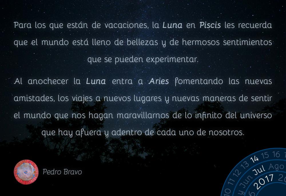 Para los que est&aacute;n de vacaciones, la Luna en Piscis les recuerda que el mundo est&aacute; lleno de bellezas y de hermosos sentimientos que se pueden experimentar.Al anochecer la Luna entra a Aries fomentando las nuevas amistades, los viajes a nuevos lugares y nuevas maneras de sentir el mundo que nos hagan maravillarnos de lo infinito del universo que hay afuera y adentro de cada uno de nosotros.