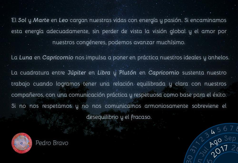 El Sol y Marte en Leo cargan nuestras vidas con energ&iacute;a y pasi&oacute;n. Si encaminamos esta energ&iacute;a adecuadamente, sin perder de vista la visi&oacute;n global y el amor por nuestros cong&eacute;neres, podemos avanzar much&iacute;simo.La Luna en Capricornio nos impulsa a poner en pr&aacute;ctica nuestros ideales y anhelos.La cuadratura entre J&uacute;piter en Libra y Plut&oacute;n en Capricornio sustenta nuestro trabajo cuando logramos tener una relaci&oacute;n equilibrada y clara con nuestros compa&ntilde;eros, con una comunicaci&oacute;n pr&aacute;ctica y respetuosa como base para el &eacute;xito. Si no nos respetamos y no nos comunicamos armoniosamente sobreviene el desequilibrio y el fracaso.