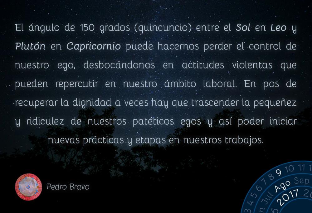 El &aacute;ngulo de 150 grados (quincuncio) entre el Sol en Leo y Plut&oacute;n en Capricornio puede hacernos perder el control de nuestro ego, desboc&aacute;ndonos en actitudes violentas que pueden repercutir en nuestro &aacute;mbito laboral. En pos de recuperar la dignidad a veces hay que trascender la peque&ntilde;ez y ridiculez de nuestros pat&eacute;ticos egos y as&iacute; poder iniciar nuevas pr&aacute;cticas y etapas en nuestros trabajos.