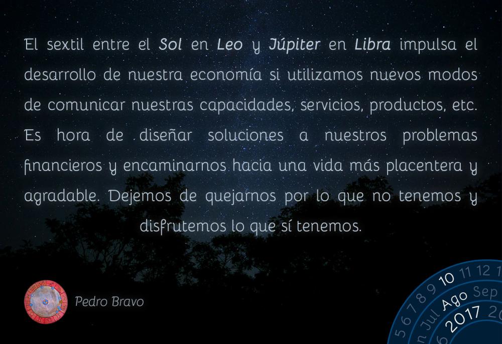 El sextil entre el Sol en Leo y J&uacute;piter en Libra impulsa el desarrollo de nuestra econom&iacute;a si utilizamos nuevos modos de comunicar nuestras capacidades, servicios, productos, etc. Es hora de dise&ntilde;ar soluciones a nuestros problemas financieros y encaminarnos hacia una vida m&aacute;s placentera y agradable. Dejemos de quejarnos por lo que no tenemos y disfrutemos lo que s&iacute; tenemos.