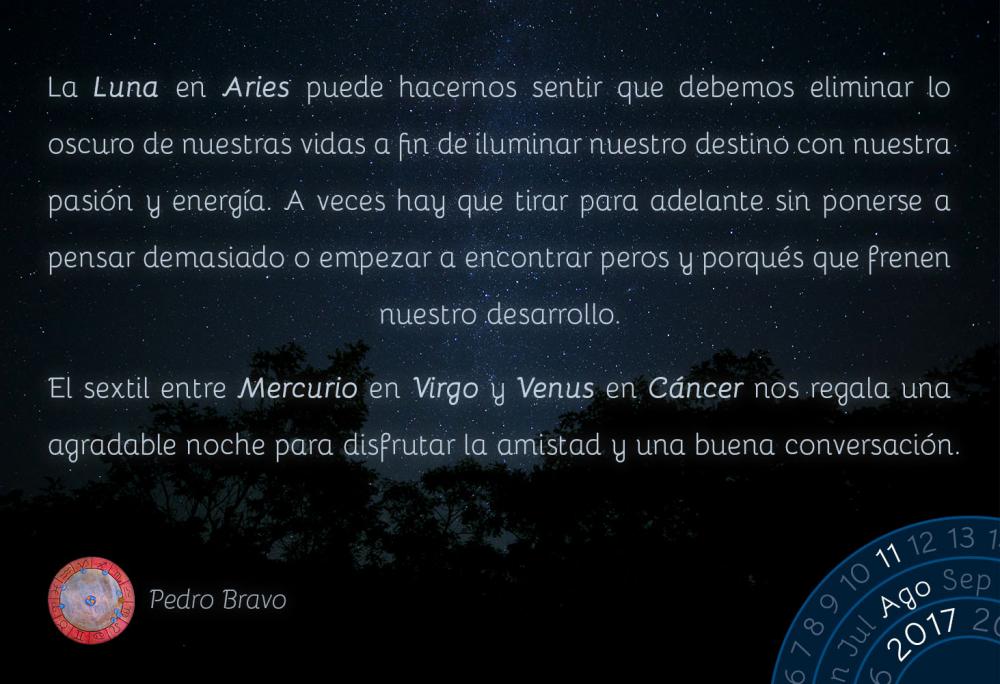 La Luna en Aries puede hacernos sentir que debemos eliminar lo oscuro de nuestras vidas a fin de iluminar nuestro destino con nuestra pasi&oacute;n y energ&iacute;a. A veces hay que tirar para adelante sin ponerse a pensar demasiado o empezar a encontrar peros y porqu&eacute;s que frenen nuestro desarrollo.El sextil entre Mercurio en Virgo y Venus en C&aacute;ncer nos regala una agradable noche para disfrutar la amistad y una buena conversaci&oacute;n.