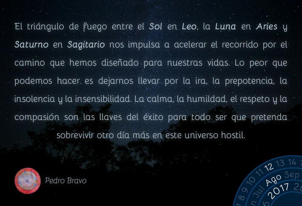 El tri&aacute;ngulo de fuego entre el Sol en Leo, la Luna en Aries y Saturno en Sagitario nos impulsa a acelerar el recorrido por el camino que hemos dise&ntilde;ado para nuestras vidas. Lo peor que podemos hacer es dejarnos llevar por la ira, la prepotencia, la insolencia y la insensibilidad. La calma, la humildad, el respeto y la compasi&oacute;n son las llaves del &eacute;xito para todo ser que pretenda sobrevivir otro d&iacute;a m&aacute;s en este universo hostil.