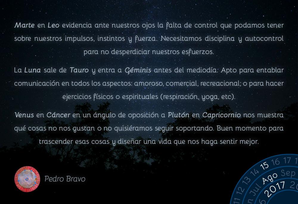 Marte en Leo evidencia ante nuestros ojos la falta de control que podamos tener sobre nuestros impulsos, instintos y fuerza. Necesitamos disciplina y autocontrol para no desperdiciar nuestros esfuerzos.La Luna sale de Tauro y entra a G&eacute;minis antes del mediod&iacute;a. Apto para entablar comunicaci&oacute;n en todos los aspectos: amoroso, comercial, recreacional; o para hacer ejercicios f&iacute;sicos o espirituales (respiraci&oacute;n, yoga, etc).Venus en C&aacute;ncer en un &aacute;ngulo de oposici&oacute;n a Plut&oacute;n en Capricornio nos muestra qu&eacute; cosas no nos gustan o no quisi&eacute;ramos seguir soportando. Buen momento para trascender esas cosas y dise&ntilde;ar una vida que nos haga sentir mejor.