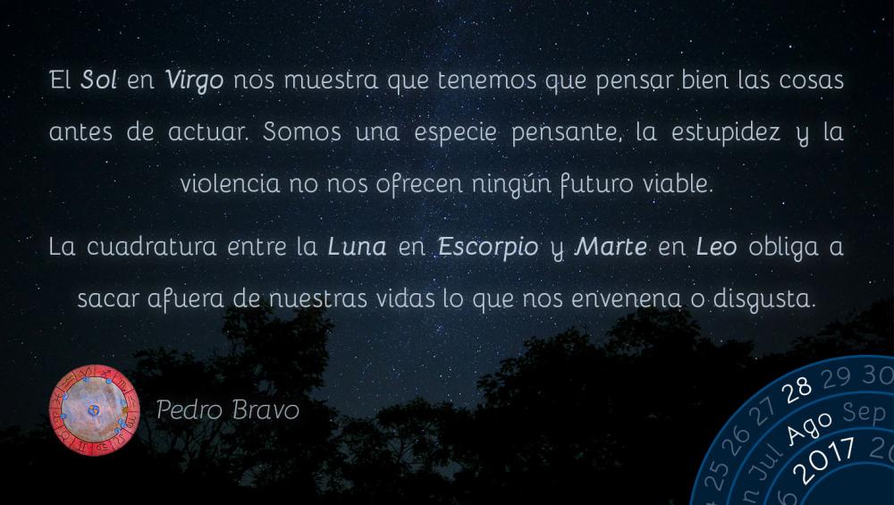 El Sol en Virgo nos muestra que tenemos que pensar bien las cosas antes de actuar. Somos una especie pensante, la estupidez y la violencia no nos ofrecen ning&uacute;n futuro viable.La cuadratura entre la Luna en Escorpio y Marte en Leo obliga a sacar afuera de nuestras vidas lo que nos envenena o disgusta.