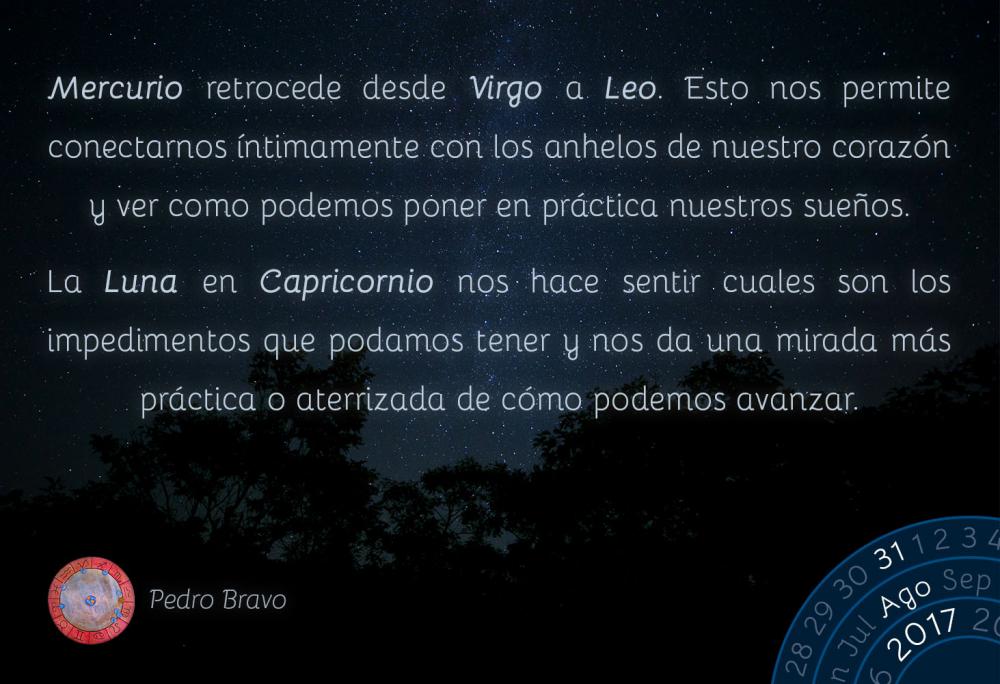 Mercurio retrocede desde Virgo a Leo. Esto nos permite conectarnos &iacute;ntimamente con los anhelos de nuestro coraz&oacute;n y ver como podemos poner en pr&aacute;ctica nuestros sue&ntilde;os.La Luna en Capricornio nos hace sentir cuales son los impedimentos que podamos tener y nos da una mirada m&aacute;s pr&aacute;ctica o aterrizada de c&oacute;mo podemos avanzar.