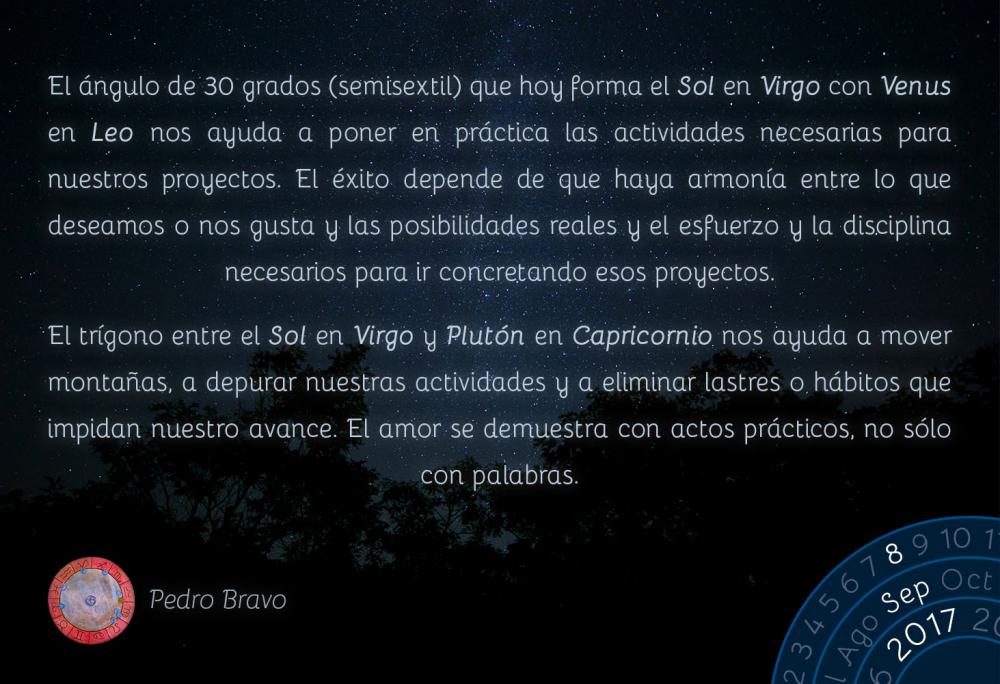 El &aacute;ngulo de 30 grados (semisextil) que hoy forma el Sol en Virgo con Venus en Leo nos ayuda a poner en pr&aacute;ctica las actividades necesarias para nuestros proyectos. El &eacute;xito depende de que haya armon&iacute;a entre lo que deseamos o nos gusta y las posibilidades reales y el esfuerzo y la disciplina necesarios para ir concretando esos proyectos.El tr&iacute;gono entre el Sol en Virgo y Plut&oacute;n en Capricornio nos ayuda a mover monta&ntilde;as, a depurar nuestras actividades y a eliminar lastres o h&aacute;bitos que impidan nuestro avance. El amor se demuestra con actos pr&aacute;cticos, no s&oacute;lo con palabras.