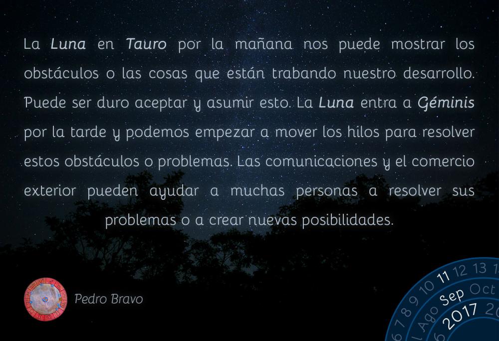 La Luna en Tauro por la ma&ntilde;ana nos puede mostrar los obst&aacute;culos o las cosas que est&aacute;n trabando nuestro desarrollo. Puede ser duro aceptar y asumir esto. La Luna entra a G&eacute;minis por la tarde y podemos empezar a mover los hilos para resolver estos obst&aacute;culos o problemas. Las comunicaciones y el comercio exterior pueden ayudar a muchas personas a resolver sus problemas o a crear nuevas posibilidades.