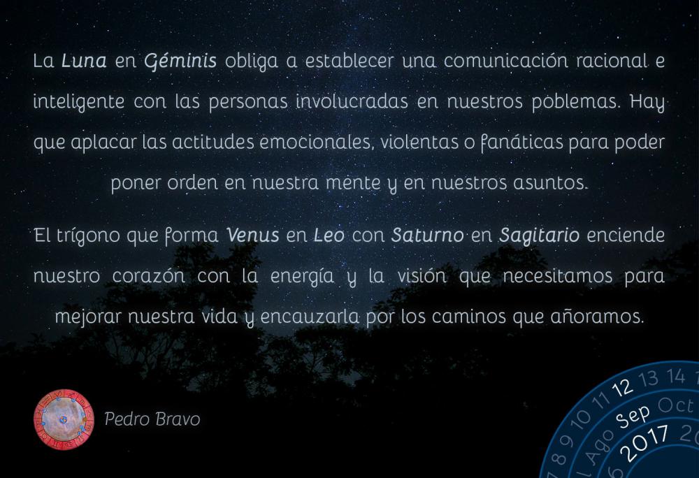 La Luna en G&eacute;minis obliga a establecer una comunicaci&oacute;n racional e inteligente con las personas involucradas en nuestros poblemas. Hay que aplacar las actitudes emocionales, violentas o fan&aacute;ticas para poder poner orden en nuestra mente y en nuestros asuntos.El tr&iacute;gono que forma Venus en Leo con Saturno en Sagitario enciende nuestro coraz&oacute;n con la energ&iacute;a y la visi&oacute;n que necesitamos para mejorar nuestra vida y encauzarla por los caminos que a&ntilde;oramos.