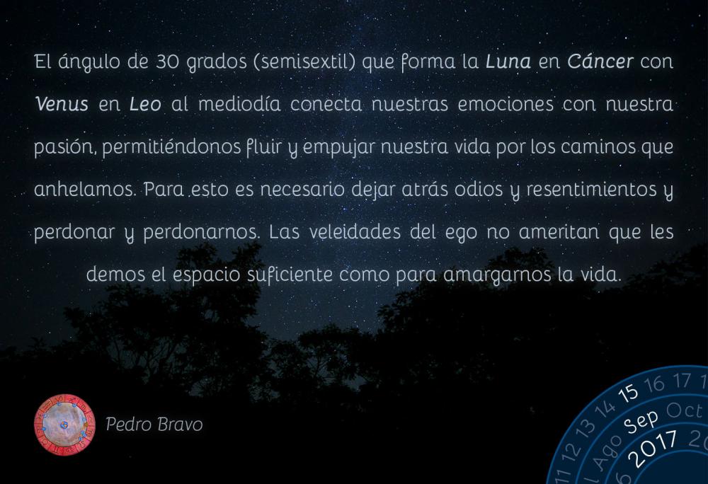 El &aacute;ngulo de 30 grados (semisextil) que forma la Luna en C&aacute;ncer con Venus en Leo al mediod&iacute;a conecta nuestras emociones con nuestra pasi&oacute;n, permiti&eacute;ndonos fluir y empujar nuestra vida por los caminos que anhelamos. Para esto es necesario dejar atr&aacute;s odios y resentimientos y perdonar y perdonarnos. Las veleidades del ego no ameritan que les demos el espacio suficiente como para amargarnos la vida.