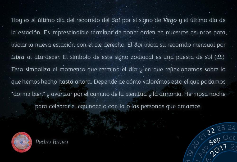 Hoy es el &uacute;ltimo d&iacute;a del recorrido del Sol por el signo de Virgo y el &uacute;ltimo d&iacute;a de la estaci&oacute;n. Es imprescindible terminar de poner orden en nuestros asuntos para iniciar la nueva estaci&oacute;n con el pie derecho. El Sol inicia su recorrido mensual por Libra al atardecer. El s&iacute;mbolo de este signo zodiacal es una puesta de sol (d). Esto simboliza el momento que termina el d&iacute;a y en que reflexionamos sobre lo que hemos hecho hasta ahora. Depende de c&oacute;mo valoremos esto el que podamos &ldquo;dormir bien&rdquo; y avanzar por el camino de la plenitud y la armon&iacute;a. Hermosa noche para celebrar el equinoccio con la o las personas que amamos.