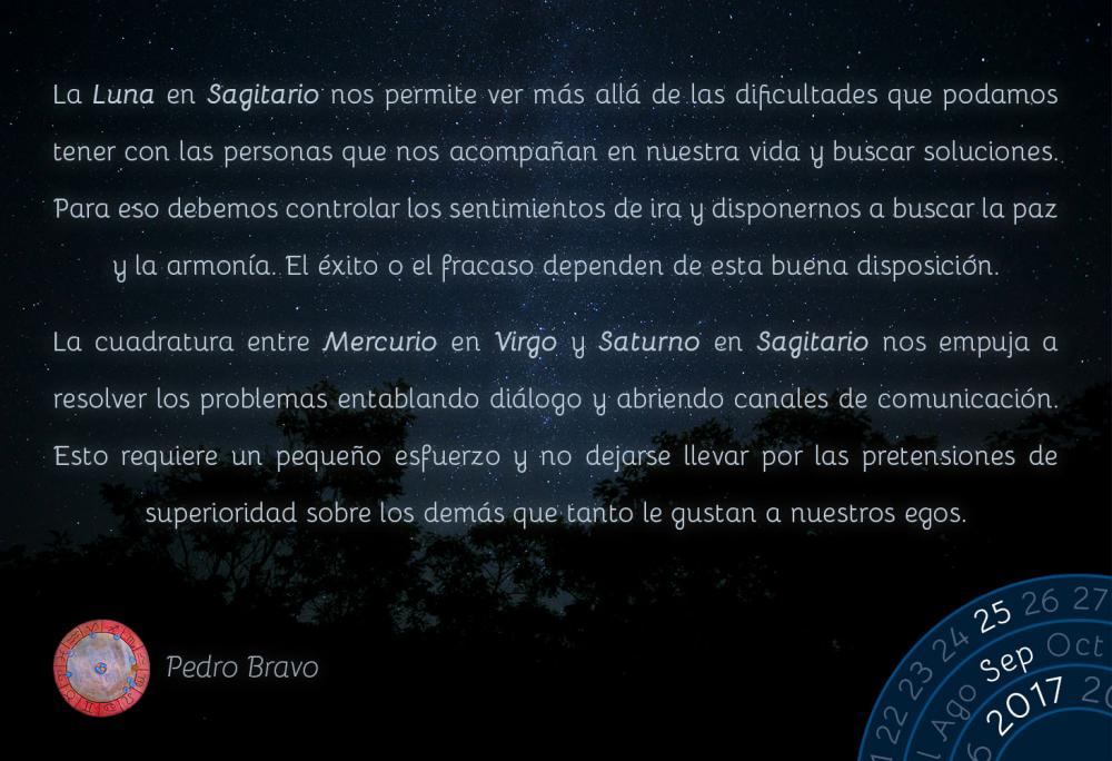 La Luna en Sagitario nos permite ver m&aacute;s all&aacute; de las dificultades que podamos tener con las personas que nos acompa&ntilde;an en nuestra vida y buscar soluciones. Para eso debemos controlar los sentimientos de ira y disponernos a buscar la paz y la armon&iacute;a. El &eacute;xito o el fracaso dependen de esta buena disposici&oacute;n.La cuadratura entre Mercurio en Virgo y Saturno en Sagitario nos empuja a resolver los problemas entablando di&aacute;logo y abriendo canales de comunicaci&oacute;n. Esto requiere un peque&ntilde;o esfuerzo y no dejarse llevar por las pretensiones de superioridad sobre los dem&aacute;s que tanto le gustan a nuestros egos.