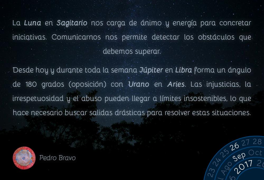 La Luna en Sagitario nos carga de &aacute;nimo y energ&iacute;a para concretar iniciativas. Comunicarnos nos permite detectar los obst&aacute;culos que debemos superar.Desde hoy y durante toda la semana J&uacute;piter en Libra forma un &aacute;ngulo de 180 grados (oposici&oacute;n) con Urano en Aries. Las injusticias, la irrespetuosidad y el abuso pueden llegar a l&iacute;mites insostenibles, lo que hace necesario buscar salidas dr&aacute;sticas para resolver estas situaciones.