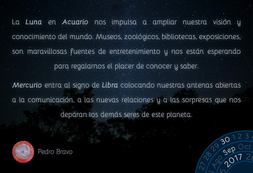 La Luna en Acuario nos impulsa a ampliar nuestra visi&oacute;n y conocimiento del mundo. Museos, zool&oacute;gicos, bibliotecas, exposiciones, son maravillosas fuentes de entretenimiento y nos est&aacute;n esperando para regalarnos el placer de conocer y saber.Mercurio entra al signo de Libra colocando nuestras antenas abiertas a la comunicaci&oacute;n, a las nuevas relaciones y a las sorpresas que nos deparan los dem&aacute;s seres de este planeta.