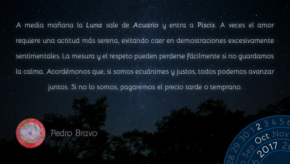 A media ma&ntilde;ana la Luna sale de Acuario y entra a Piscis. A veces el amor requiere una actitud m&aacute;s serena, evitando caer en demostraciones excesivamente sentimentales. La mesura y el respeto pueden perderse f&aacute;cilmente si no guardamos la calma. Acord&eacute;monos que, si somos ecu&aacute;nimes y justos, todos podemos avanzar juntos. Si no lo somos, pagaremos el precio tarde o temprano.