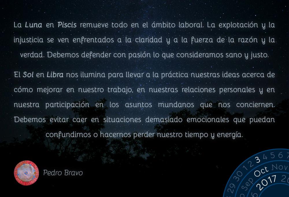 La Luna en Piscis remueve todo en el &aacute;mbito laboral. La explotaci&oacute;n y la injusticia se ven enfrentados a la claridad y a la fuerza de la raz&oacute;n y la verdad. Debemos defender con pasi&oacute;n lo que consideramos sano y justo.El Sol en Libra nos ilumina para llevar a la pr&aacute;ctica nuestras ideas acerca de c&oacute;mo mejorar en nuestro trabajo, en nuestras relaciones personales y en nuestra participaci&oacute;n en los asuntos mundanos que nos conciernen. Debemos evitar caer en situaciones demasiado emocionales que puedan confundirnos o hacernos perder nuestro tiempo y energ&iacute;a.