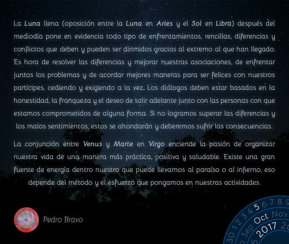 La Luna llena (oposici&oacute;n entre la Luna en Aries y el Sol en Libra) despu&eacute;s del mediod&iacute;a pone en evidencia todo tipo de enfrentamientos, rencillas, diferencias y conflictos que deben y pueden ser dirimidos gracias al extremo al que han llegado. Es hora de resolver las diferencias y mejorar nuestras asociaciones, de enfrentar juntos los problemas y de acordar mejores maneras para ser felices con nuestros part&iacute;cipes, cediendo y exigiendo a la vez. Los di&aacute;logos deben estar basados en la honestidad, la franqueza y el deseo de salir adelante junto con las personas con que estamos comprometidos de alguna forma. Si no logramos superar las diferencias y los malos sentimientos, estos se ahondar&aacute;n y deberemos sufrir las consecuencias.La conjunci&oacute;n entre Venus y Marte en Virgo enciende la pasi&oacute;n de organizar nuestra vida de una manera m&aacute;s pr&aacute;ctica, positiva y saludable. Existe una gran fuente de energ&iacute;a dentro nuestro que puede llevarnos al para&iacute;so o al infierno, eso depende del m&eacute;todo y el esfuerzo que pongamos en nuestras actividades.