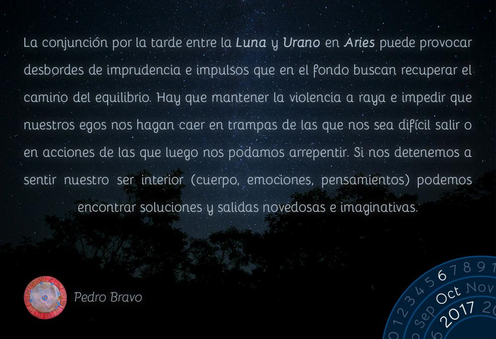 La conjunci&oacute;n por la tarde entre la Luna y Urano en Aries puede provocar desbordes de imprudencia e impulsos que en el fondo buscan recuperar el camino del equilibrio. Hay que mantener la violencia a raya e impedir que nuestros egos nos hagan caer en trampas de las que nos sea dif&iacute;cil salir o en acciones de las que luego nos podamos arrepentir. Si nos detenemos a sentir nuestro ser interior (cuerpo, emociones, pensamientos) podemos encontrar soluciones y salidas novedosas e imaginativas.