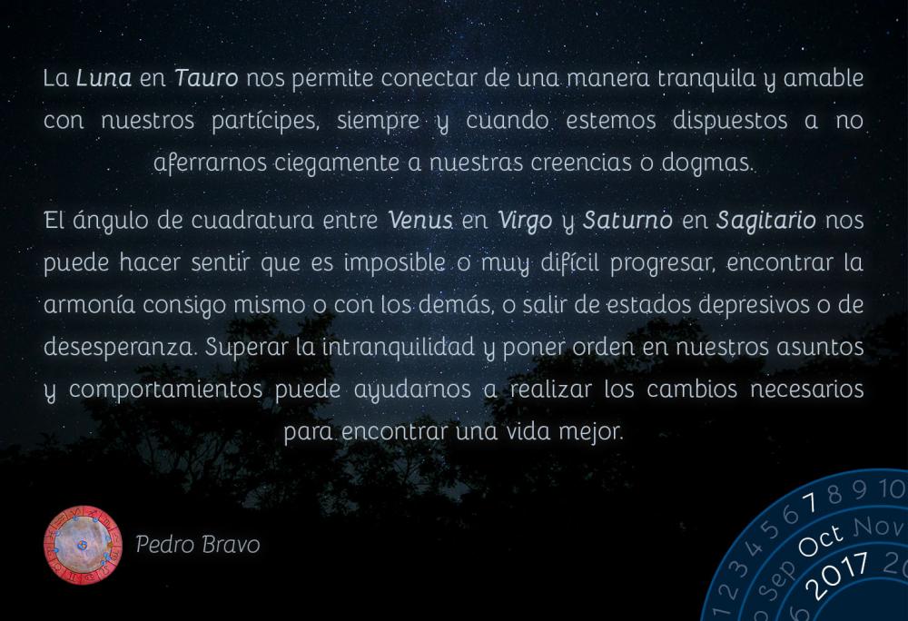 La Luna en Tauro nos permite conectar de una manera tranquila y amable con nuestros part&iacute;cipes, siempre y cuando estemos dispuestos a no aferrarnos ciegamente a nuestras creencias o dogmas.El &aacute;ngulo de cuadratura entre Venus en Virgo y Saturno en Sagitario nos puede hacer sentir que es imposible o muy dif&iacute;cil progresar, encontrar la armon&iacute;a consigo mismo o con los dem&aacute;s, o salir de estados depresivos o de desesperanza. Superar la intranquilidad y poner orden en nuestros asuntos y comportamientos puede ayudarnos a realizar los cambios necesarios para encontrar una vida mejor.