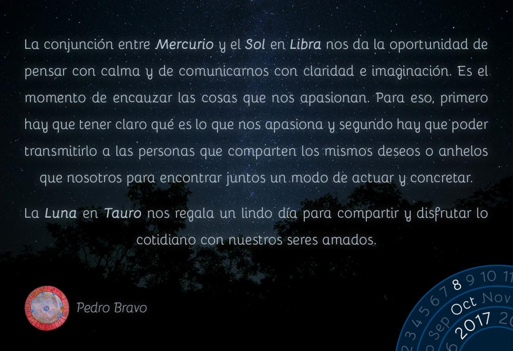 La conjunci&oacute;n entre Mercurio y el Sol en Libra nos da la oportunidad de pensar con calma y de comunicarnos con claridad e imaginaci&oacute;n. Es el momento de encauzar las cosas que nos apasionan. Para eso, primero hay que tener claro qu&eacute; es lo que nos apasiona y segundo hay que poder transmitirlo a las personas que comparten los mismos deseos o anhelos que nosotros para encontrar juntos un modo de actuar y concretar.La Luna en Tauro nos regala un lindo d&iacute;a para compartir y disfrutar lo cotidiano con nuestros seres amados.