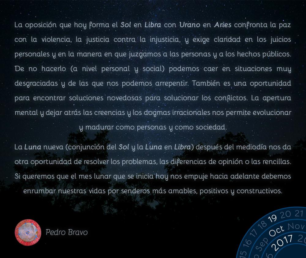 La oposici&oacute;n que hoy forma el Sol en Libra con Urano en Aries confronta la paz con la violencia, la justicia contra la injusticia, y exige claridad en los juicios personales y en la manera en que juzgamos a las personas y a los hechos p&uacute;blicos. De no hacerlo (a nivel personal y social) podemos caer en situaciones muy desgraciadas y de las que nos podemos arrepentir. Tambi&eacute;n es una oportunidad para encontrar soluciones novedosas para solucionar los conflictos. La apertura mental y dejar atr&aacute;s las creencias y los dogmas irracionales nos permite evolucionar y madurar como personas y como sociedad.La Luna nueva (conjunci&oacute;n del Sol y la Luna en Libra) despu&eacute;s del mediod&iacute;a nos da otra oportunidad de resolver los problemas, las diferencias de opini&oacute;n o las rencillas. Si queremos que el mes lunar que se inicia hoy nos empuje hacia adelante debemos enrumbar nuestras vidas por senderos m&aacute;s amables, positivos y constructivos.